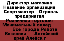 Директор магазина › Название организации ­ Спортмастер › Отрасль предприятия ­ Розничная торговля › Минимальный оклад ­ 39 000 - Все города Работа » Вакансии   . Алтайский край,Алейск г.